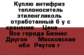  Куплю антифриз, теплоноситель этиленгликоль, отработанный б/у с хронения. › Цена ­ 100 - Все города Бизнес » Другое   . Московская обл.,Реутов г.